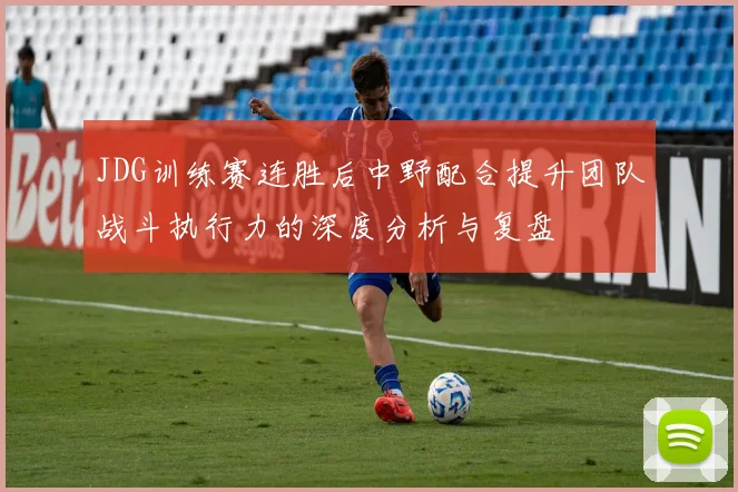 JDG训练赛连胜后中野配合提升团队战斗执行力的深度分析与复盘
